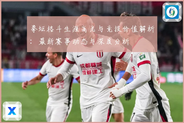 拳坛格斗生涯高光与竞技价值解析：最新赛事动态与深度分析
