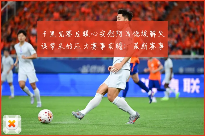 卡里克赛后暖心安慰阿马德缓解失误带来的压力赛事前瞻：最新赛事动态与深度分析