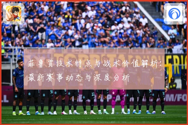菲鲁贾技术特点与战术价值解析：最新赛事动态与深度分析
