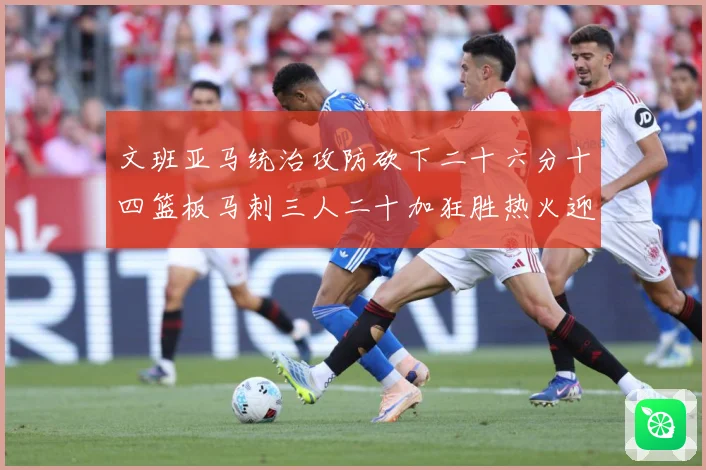 文班亚马统治攻防砍下二十六分十四篮板马刺三人二十加狂胜热火迎赛场复盘：最新赛事动态与深度分析