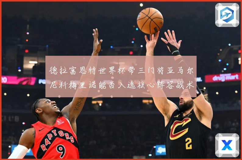 德拉富恩特世界杯带三门将亚马尔尼科梅里诺能否入选核心阵容战术观察：最新赛事动态与深度分析