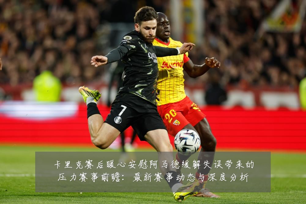 卡里克赛后暖心安慰阿马德缓解失误带来的压力赛事前瞻:最新赛事动态与深度分析
